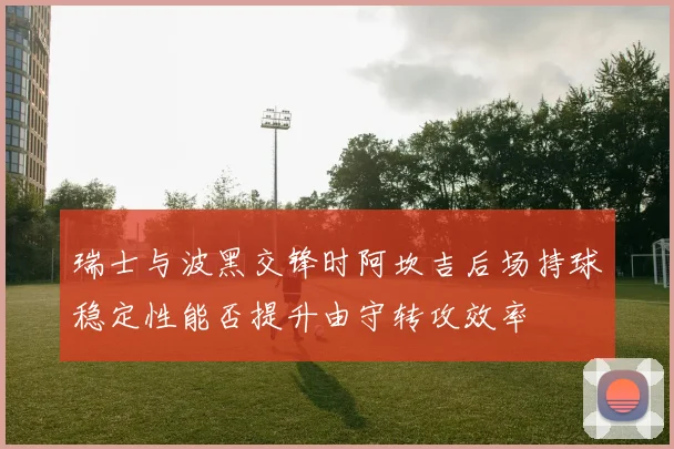 瑞士与波黑交锋时阿坎吉后场持球稳定性能否提升由守转攻效率