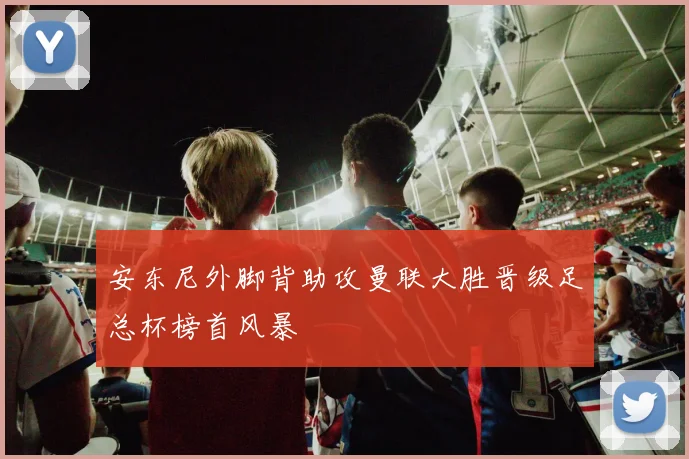 安东尼外脚背助攻曼联大胜晋级足总杯榜首风暴
