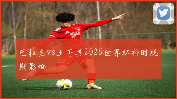 巴拉圭vs土耳其2026世界杯补时规则影响