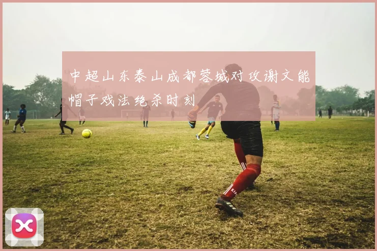 中超山东泰山成都蓉城对攻谢文能帽子戏法绝杀时刻