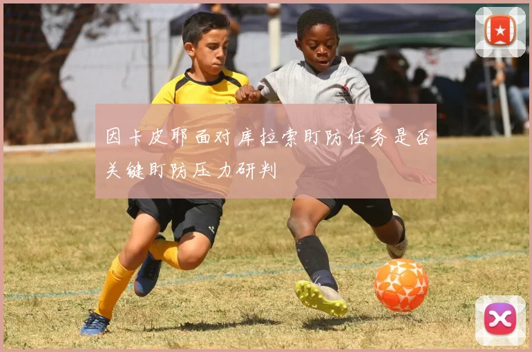 因卡皮耶面对库拉索盯防任务是否关键盯防压力研判