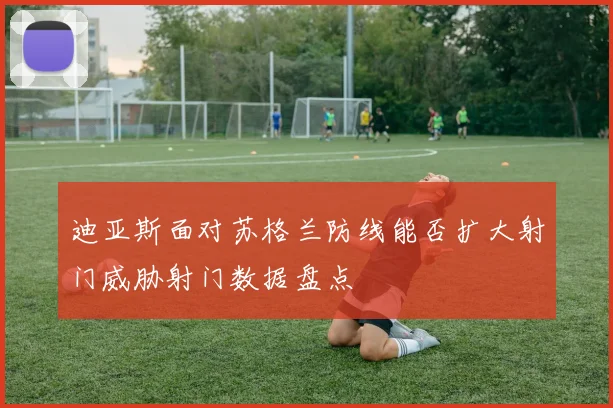 迪亚斯面对苏格兰防线能否扩大射门威胁射门数据盘点