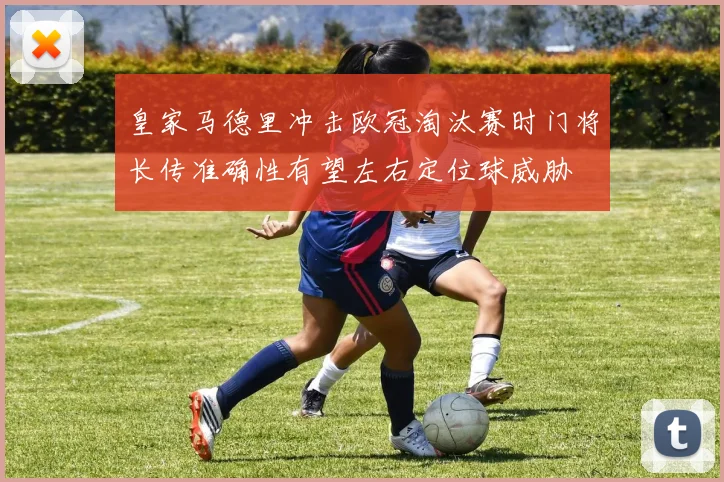 皇家马德里冲击欧冠淘汰赛时门将长传准确性有望左右定位球威胁