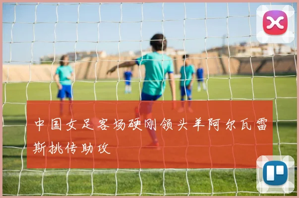 中国女足客场硬刚领头羊阿尔瓦雷斯挑传助攻