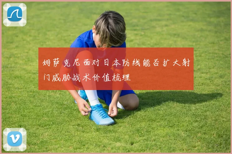 姆萨克尼面对日本防线能否扩大射门威胁战术价值梳理