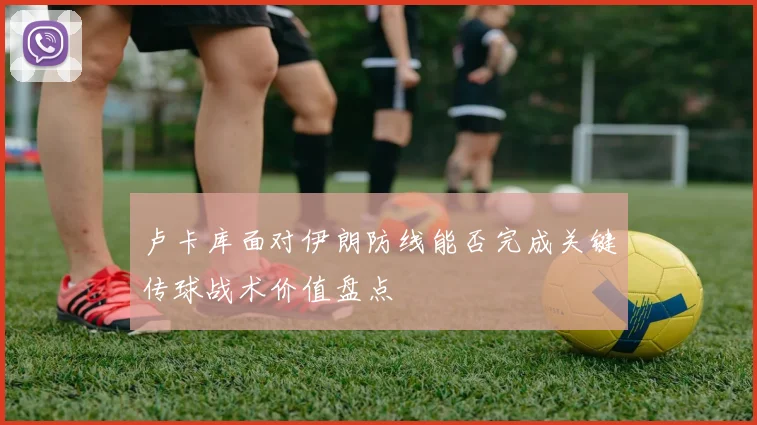 卢卡库面对伊朗防线能否完成关键传球战术价值盘点