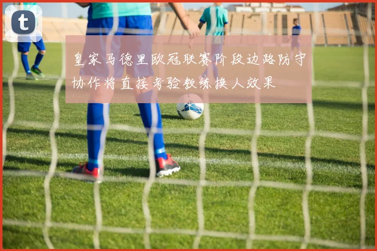 皇家马德里欧冠联赛阶段边路防守协作将直接考验教练换人效果