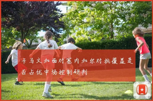 卡马文加面对塞内加尔对抗覆盖是否占优中场控制研判