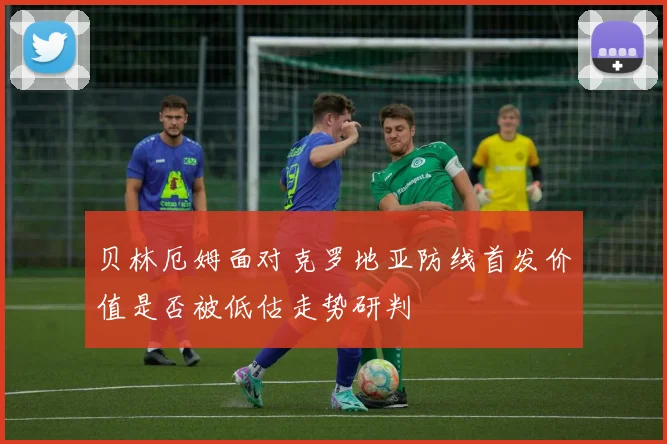 贝林厄姆面对克罗地亚防线首发价值是否被低估走势研判