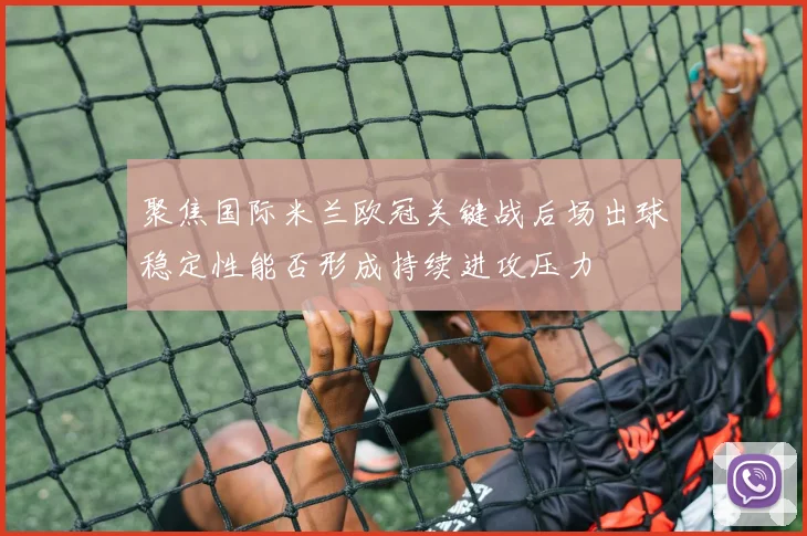 聚焦国际米兰欧冠关键战后场出球稳定性能否形成持续进攻压力