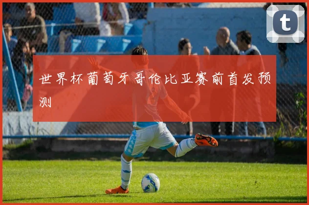 世界杯葡萄牙哥伦比亚赛前首发预测