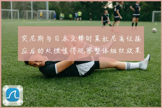 突尼斯与日本交锋时莱杜尼高位接应后的处理值得观察整体组织效果