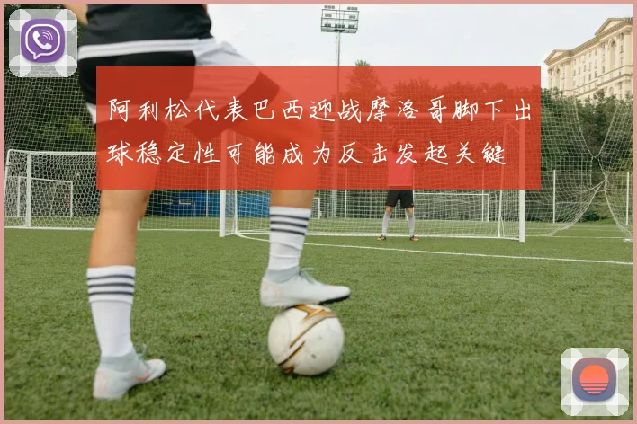 阿利松代表巴西迎战摩洛哥脚下出球稳定性可能成为反击发起关键