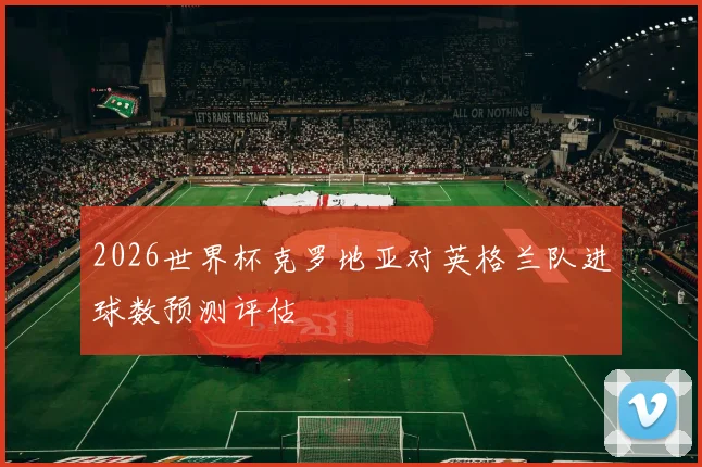 2026世界杯克罗地亚对英格兰队进球数预测评估