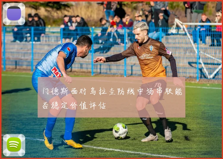 门德斯面对乌拉圭防线中场串联能否稳定价值评估