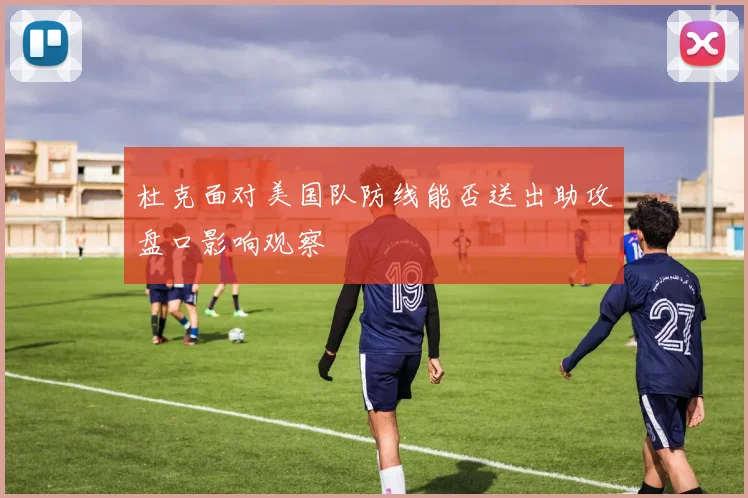 杜克面对美国队防线能否送出助攻盘口影响观察