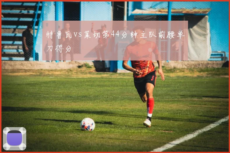 特鲁瓦vs莱切第44分钟主队前腰单刀得分