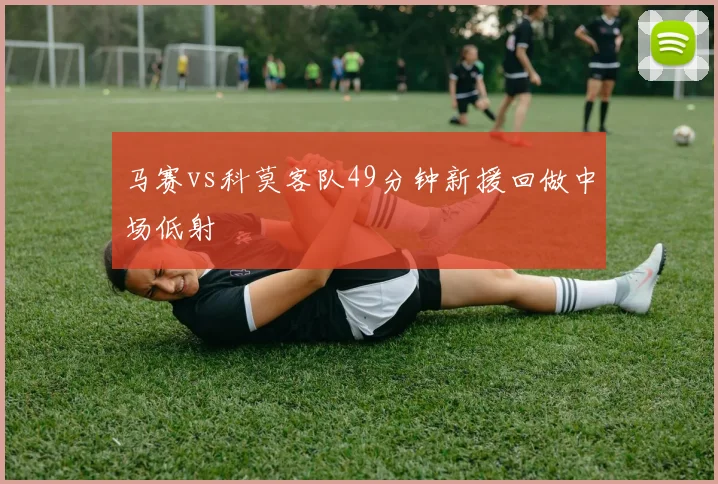 马赛vs科莫客队49分钟新援回做中场低射