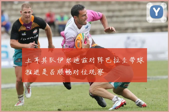 土耳其队伊尔迪兹对阵巴拉圭带球推进是否顺畅对位观察