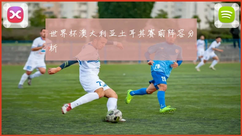 世界杯澳大利亚土耳其赛前阵容分析
