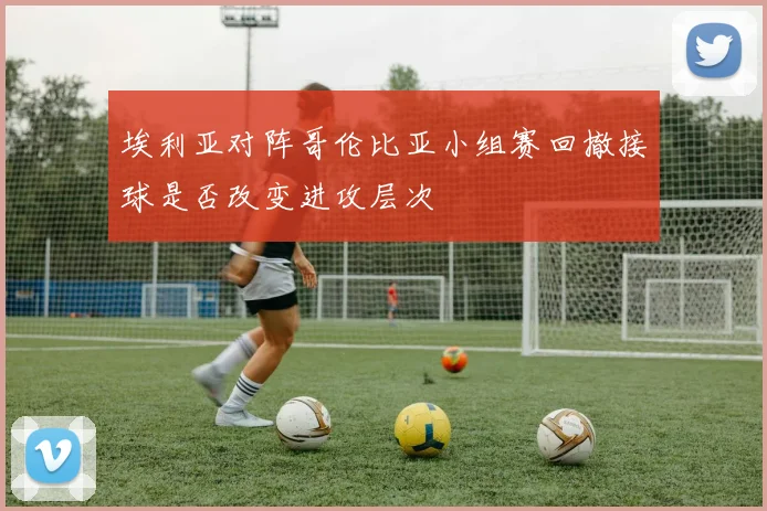 埃利亚对阵哥伦比亚小组赛回撤接球是否改变进攻层次