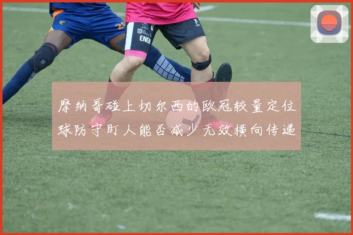 摩纳哥碰上切尔西的欧冠较量定位球防守盯人能否减少无效横向传递