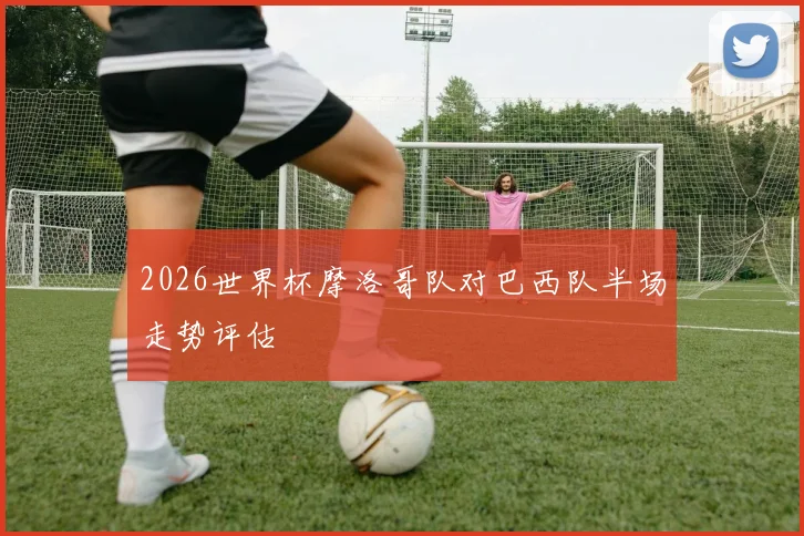 2026世界杯摩洛哥队对巴西队半场走势评估