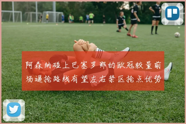 阿森纳碰上巴塞罗那的欧冠较量前场逼抢路线有望左右禁区抢点优势