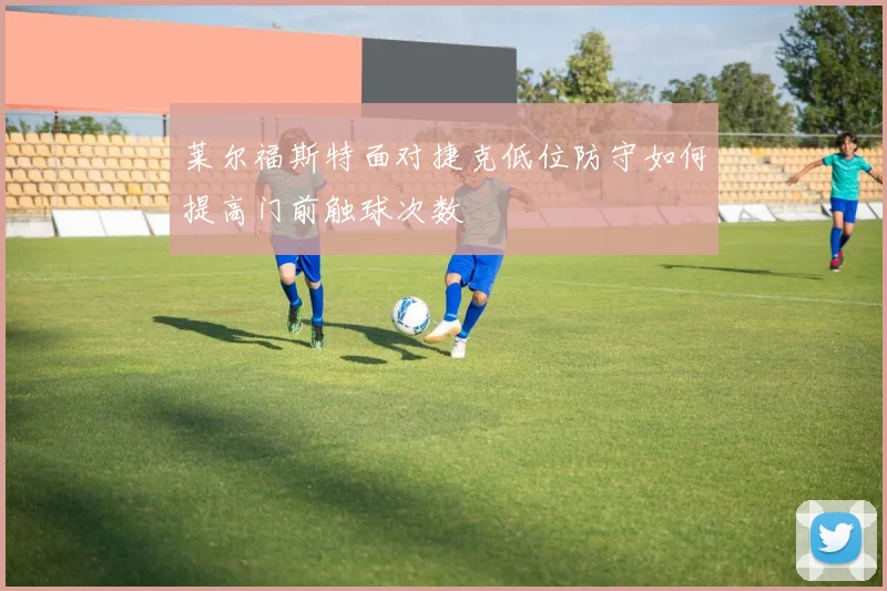 莱尔福斯特面对捷克低位防守如何提高门前触球次数