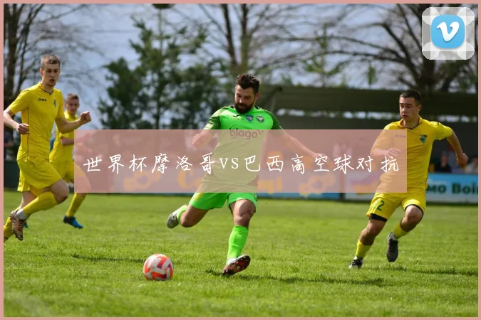 世界杯摩洛哥vs巴西高空球对抗