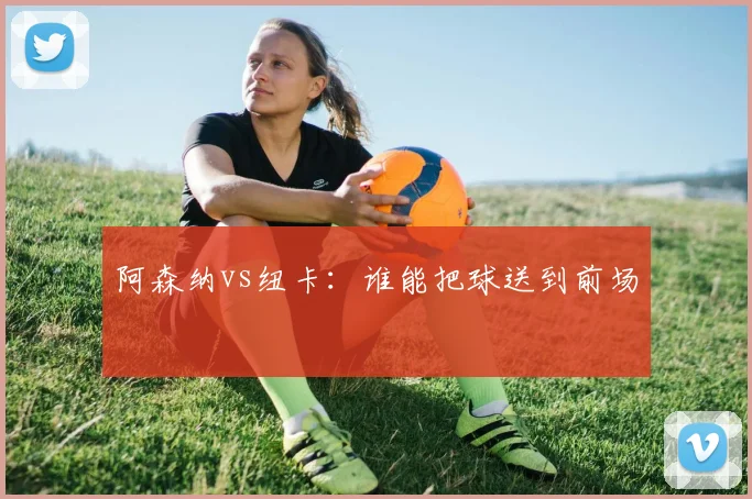 阿森纳vs纽卡：谁能把球送到前场