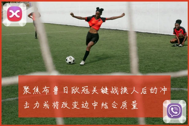 聚焦布鲁日欧冠关键战换人后的冲击力或将改变边中结合质量