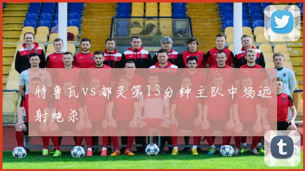 特鲁瓦vs都灵第13分钟主队中场远射绝杀