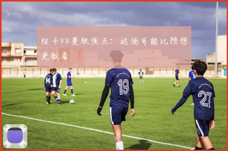 纽卡vs曼联焦点：这场可能比预想更胶着